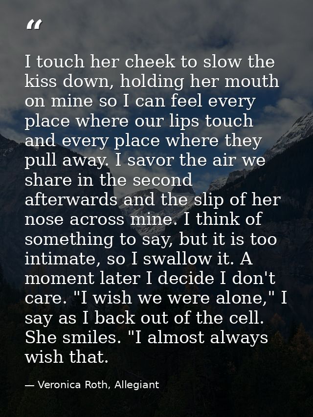 I touch her cheek to slow the kiss down, holding her mouth on mine so I can feel every place where our lips touch and ev — Veronica Roth, Allegiant