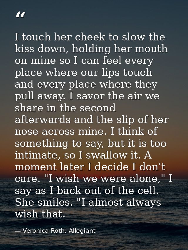 I touch her cheek to slow the kiss down, holding her mouth on mine so I can feel every place where our lips touch and ev — Veronica Roth, Allegiant