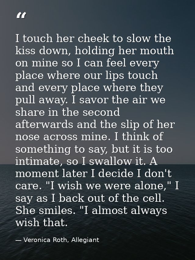 I touch her cheek to slow the kiss down, holding her mouth on mine so I can feel every place where our lips touch and ev — Veronica Roth, Allegiant
