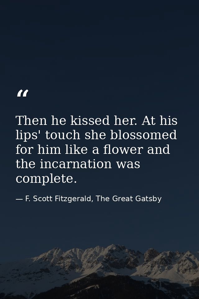 Then he kissed her. At his lips' touch she blossomed for him like a flower and the incarnation was complete. — F. Scott Fitzgerald, The Great Gatsby
