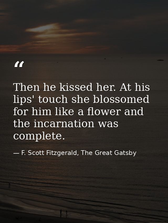 Then he kissed her. At his lips' touch she blossomed for him like a flower and the incarnation was complete. — F. Scott Fitzgerald, The Great Gatsby