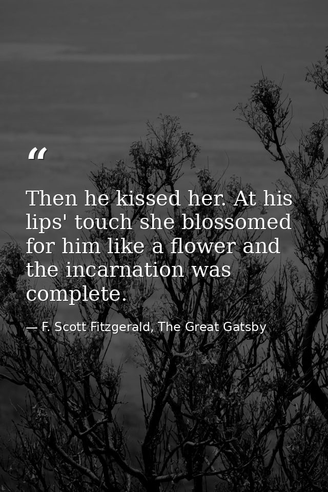 Then he kissed her. At his lips' touch she blossomed for him like a flower and the incarnation was complete. — F. Scott Fitzgerald, The Great Gatsby