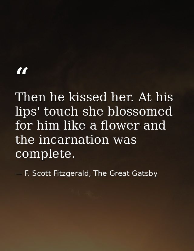 Then he kissed her. At his lips' touch she blossomed for him like a flower and the incarnation was complete. — F. Scott Fitzgerald, The Great Gatsby