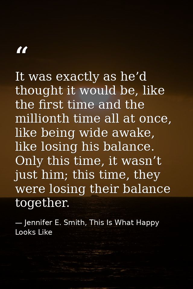 It was exactly as he’d thought it would be, like the first time and the millionth time all at once, like being wide awak — Jennifer E. Smith, This Is What Happy Looks Like