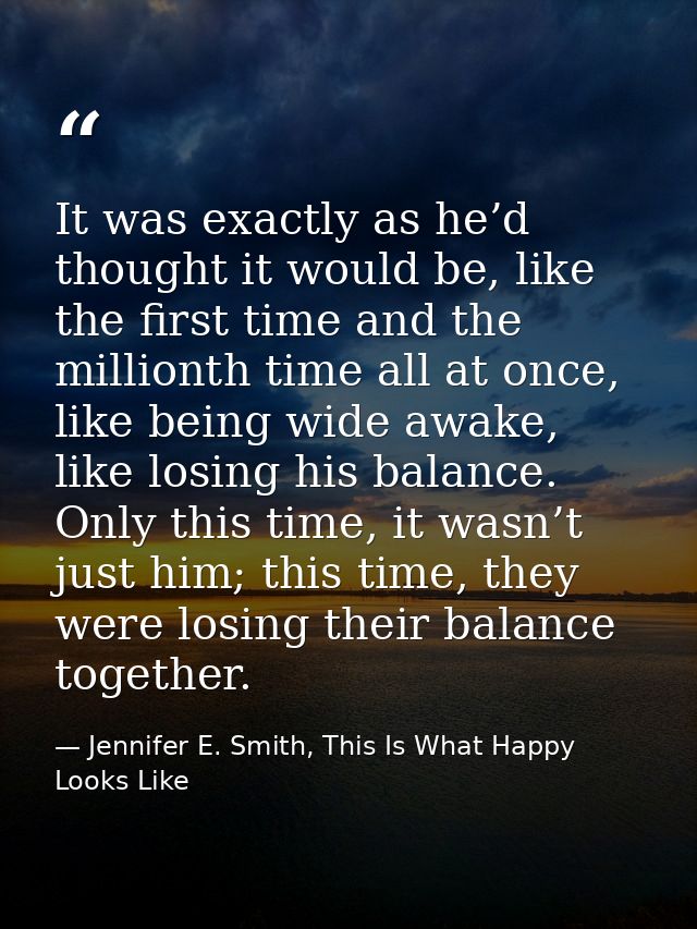 It was exactly as he’d thought it would be, like the first time and the millionth time all at once, like being wide awak — Jennifer E. Smith, This Is What Happy Looks Like