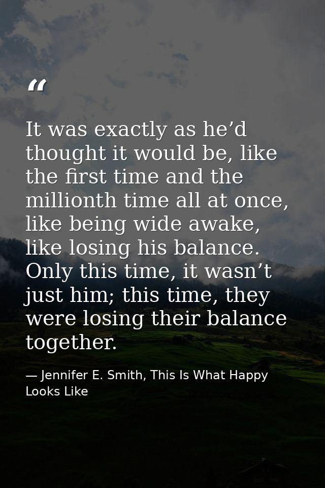 It was exactly as he’d thought it would be, like the first time and the millionth time all at once, like being wide awak — Jennifer E. Smith, This Is What Happy Looks Like