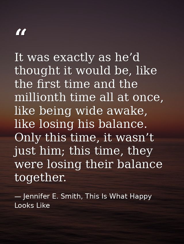 It was exactly as he’d thought it would be, like the first time and the millionth time all at once, like being wide awak — Jennifer E. Smith, This Is What Happy Looks Like