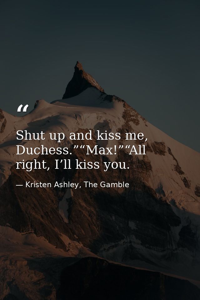 Shut up and kiss me, Duchess.”“Max!”“All right, I’ll kiss you. — Kristen Ashley, The Gamble