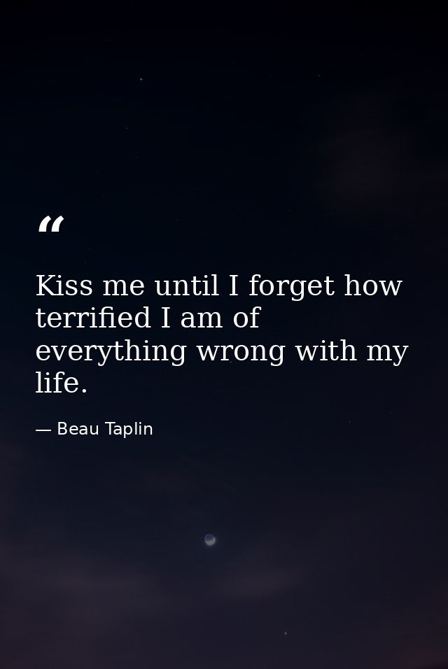 Kiss me until I forget how terrified I am of everything wrong with my life. — Beau Taplin