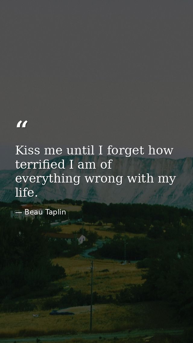 Kiss me until I forget how terrified I am of everything wrong with my life. — Beau Taplin
