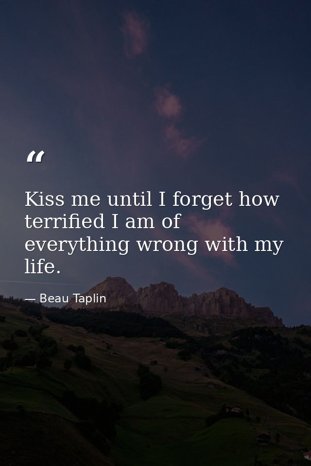 Kiss me until I forget how terrified I am of everything wrong with my life. — Beau Taplin