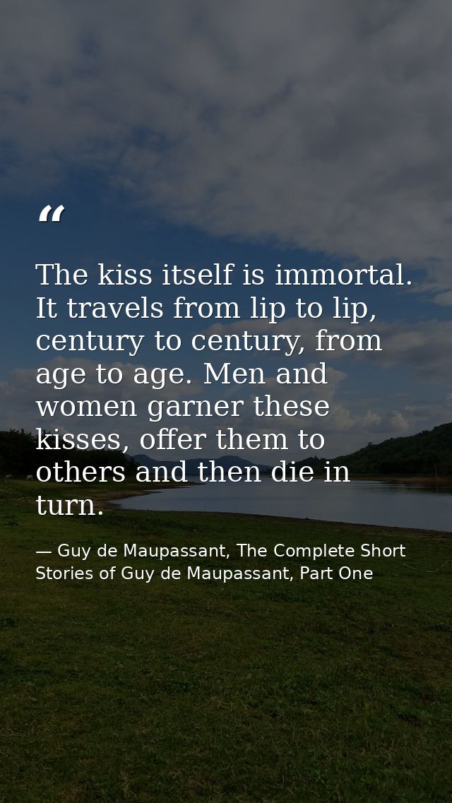 The kiss itself is immortal. It travels from lip to lip, century to century, from age to age. Men and women garner these — Guy de Maupassant, The Complete Short Stories of Guy de Maupassant, Part One