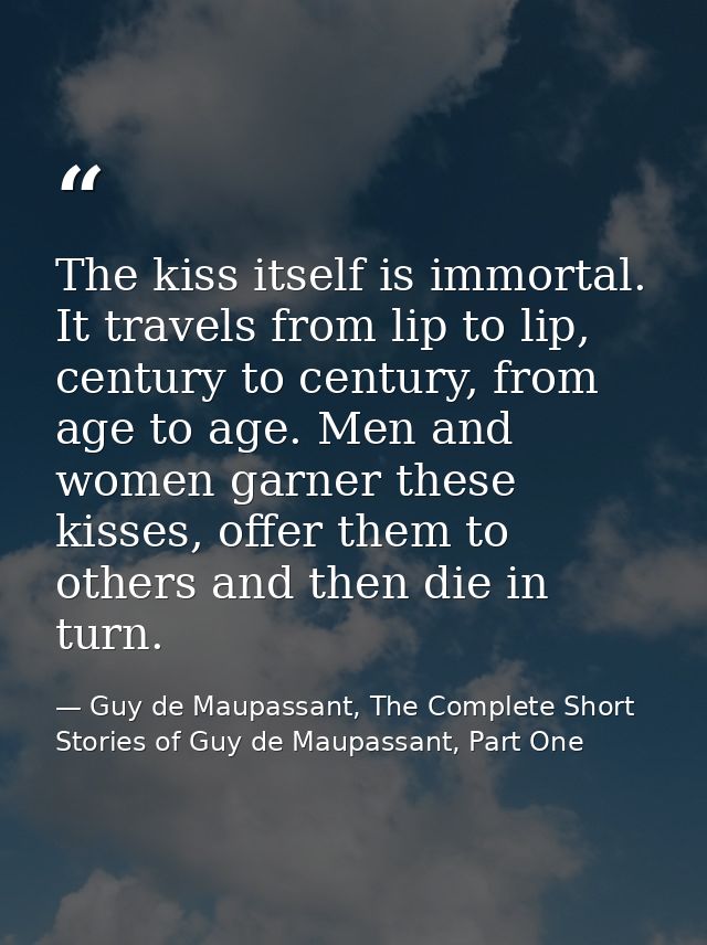 The kiss itself is immortal. It travels from lip to lip, century to century, from age to age. Men and women garner these — Guy de Maupassant, The Complete Short Stories of Guy de Maupassant, Part One