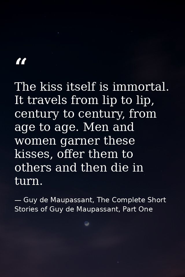 The kiss itself is immortal. It travels from lip to lip, century to century, from age to age. Men and women garner these — Guy de Maupassant, The Complete Short Stories of Guy de Maupassant, Part One