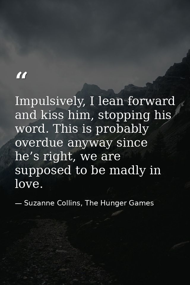 Impulsively, I lean forward and kiss him, stopping his word. This is probably overdue anyway since he’s right, we are su — Suzanne Collins, The Hunger Games