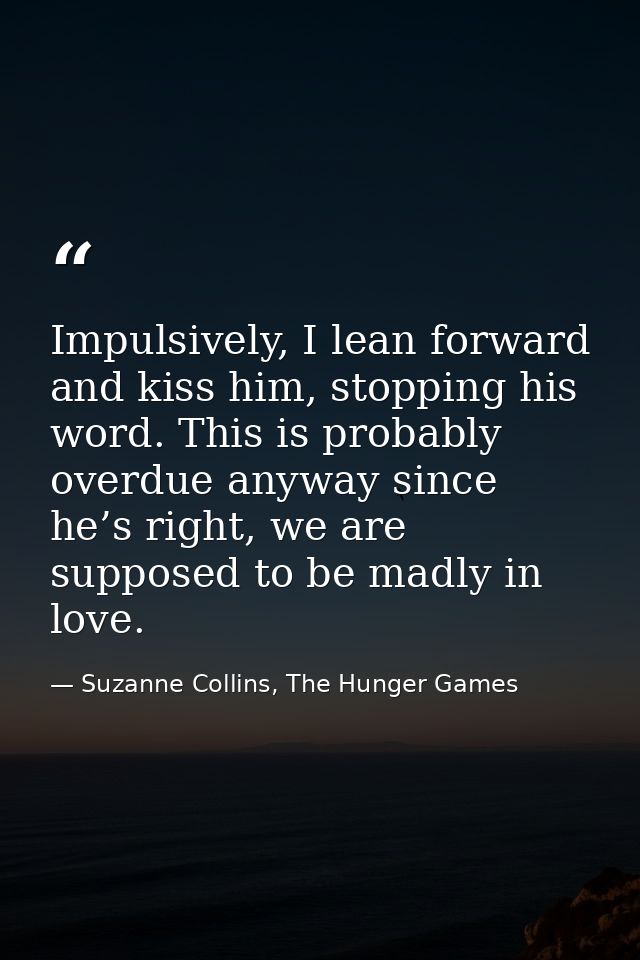 Impulsively, I lean forward and kiss him, stopping his word. This is probably overdue anyway since he’s right, we are su — Suzanne Collins, The Hunger Games