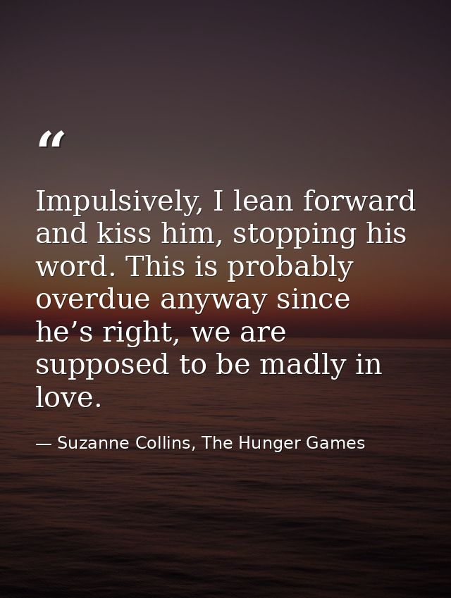 Impulsively, I lean forward and kiss him, stopping his word. This is probably overdue anyway since he’s right, we are su — Suzanne Collins, The Hunger Games
