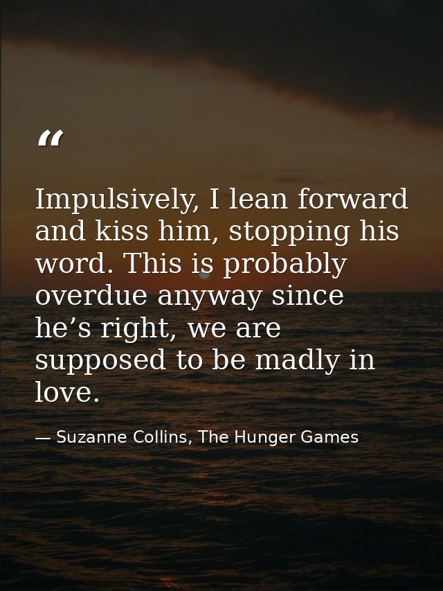 Impulsively, I lean forward and kiss him, stopping his word. This is probably overdue anyway since he’s right, we are su — Suzanne Collins, The Hunger Games