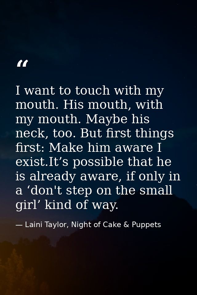 I want to touch with my mouth. His mouth, with my mouth. Maybe his neck, too. But first things first: Make him aware I e — Laini Taylor, Night of Cake & Puppets