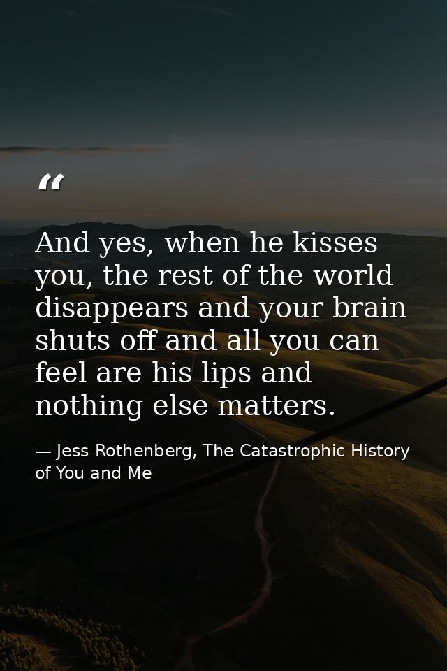 And yes, when he kisses you, the rest of the world disappears and your brain shuts off and all you can feel are his lips — Jess Rothenberg, The Catastrophic History of You and Me