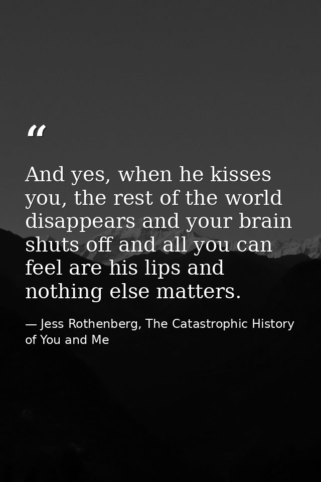 And yes, when he kisses you, the rest of the world disappears and your brain shuts off and all you can feel are his lips — Jess Rothenberg, The Catastrophic History of You and Me