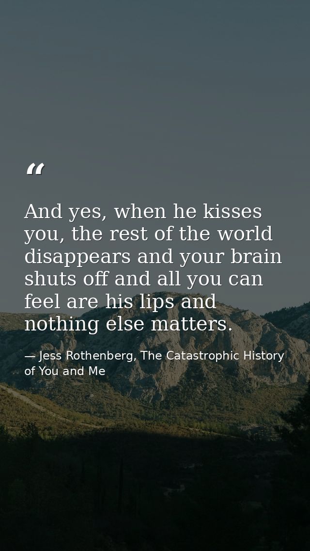 And yes, when he kisses you, the rest of the world disappears and your brain shuts off and all you can feel are his lips — Jess Rothenberg, The Catastrophic History of You and Me