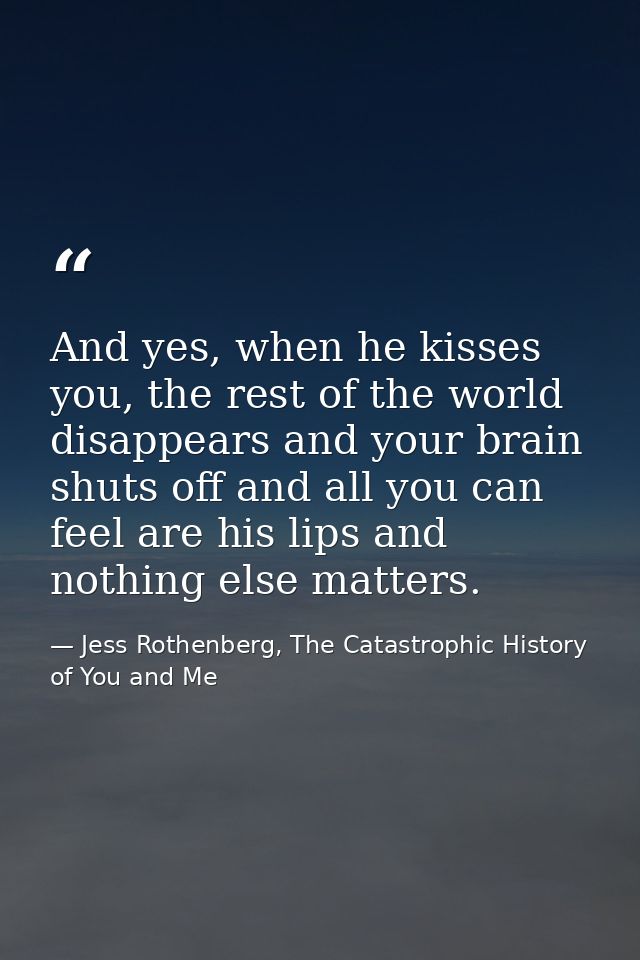 And yes, when he kisses you, the rest of the world disappears and your brain shuts off and all you can feel are his lips — Jess Rothenberg, The Catastrophic History of You and Me