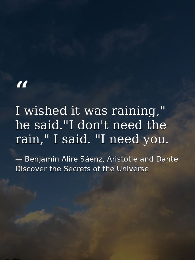 I wished it was raining," he said."I don't need the rain," I said. "I need you. — Benjamin Alire Sáenz, Aristotle and Dante Discover the Secrets of the Universe