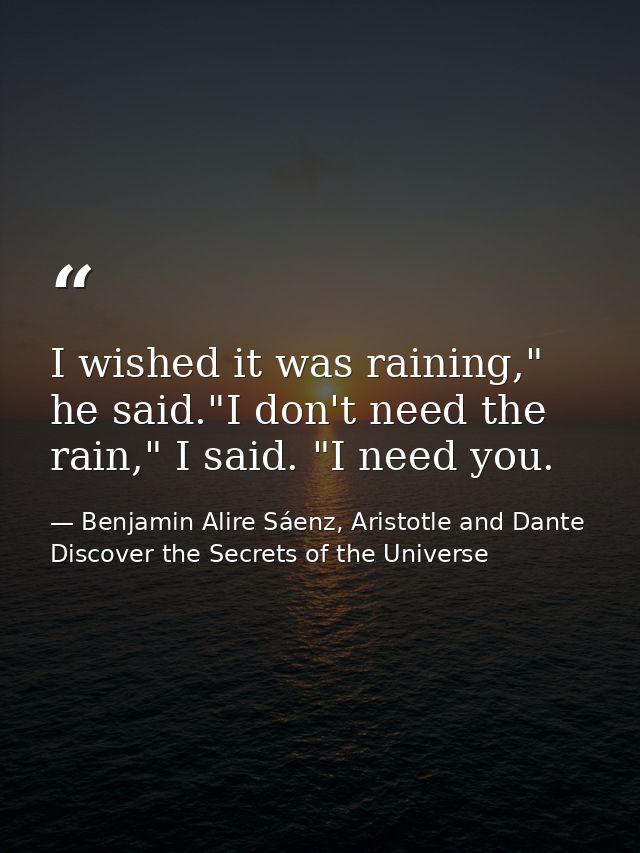 I wished it was raining," he said."I don't need the rain," I said. "I need you. — Benjamin Alire Sáenz, Aristotle and Dante Discover the Secrets of the Universe