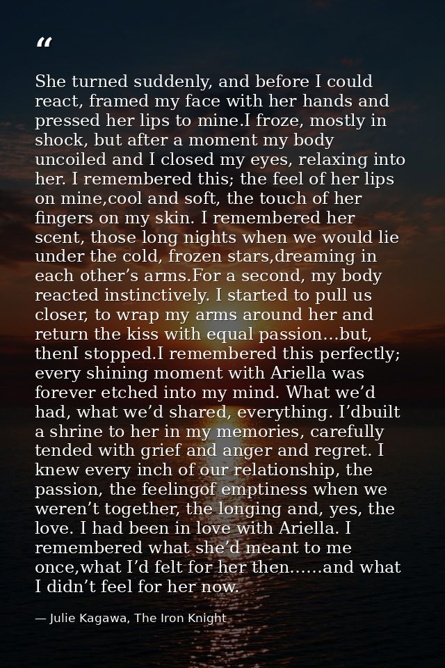 She turned suddenly, and before I could react, framed my face with her hands and pressed her lips to mine.I froze, mostl — Julie Kagawa, The Iron Knight