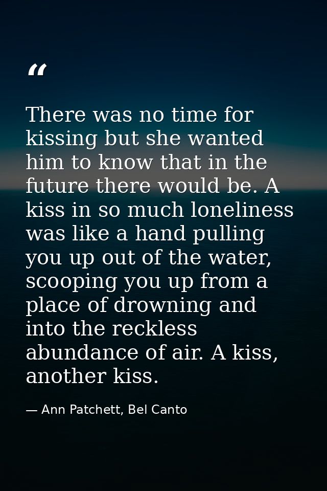 There was no time for kissing but she wanted him to know that in the future there would be. A kiss in so much loneliness — Ann Patchett, Bel Canto