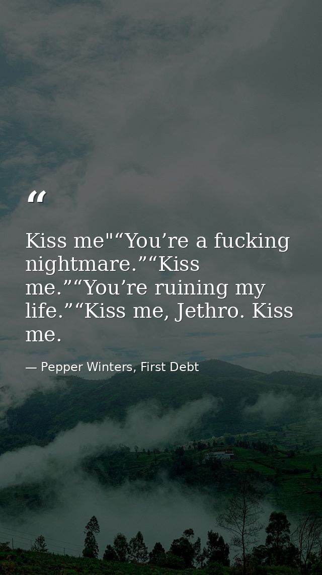 Kiss me"“You’re a fucking nightmare.”“Kiss me.”“You’re ruining my life.”“Kiss me, Jethro. Kiss me. — Pepper Winters, First Debt
