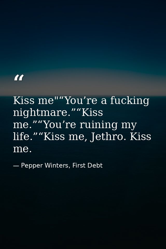 Kiss me"“You’re a fucking nightmare.”“Kiss me.”“You’re ruining my life.”“Kiss me, Jethro. Kiss me. — Pepper Winters, First Debt