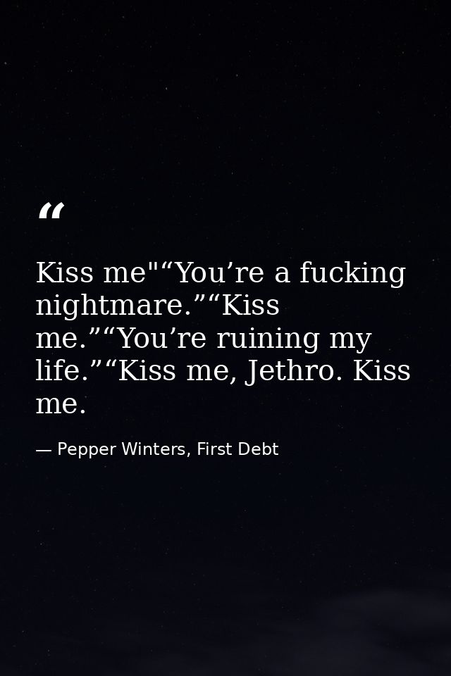 Kiss me"“You’re a fucking nightmare.”“Kiss me.”“You’re ruining my life.”“Kiss me, Jethro. Kiss me. — Pepper Winters, First Debt