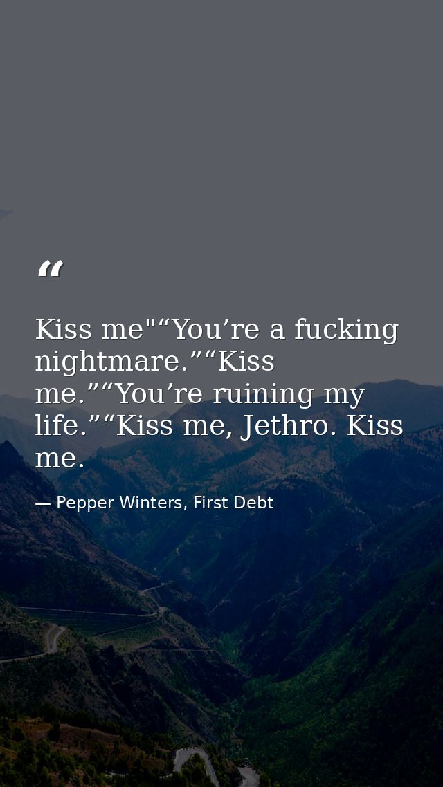 Kiss me"“You’re a fucking nightmare.”“Kiss me.”“You’re ruining my life.”“Kiss me, Jethro. Kiss me. — Pepper Winters, First Debt
