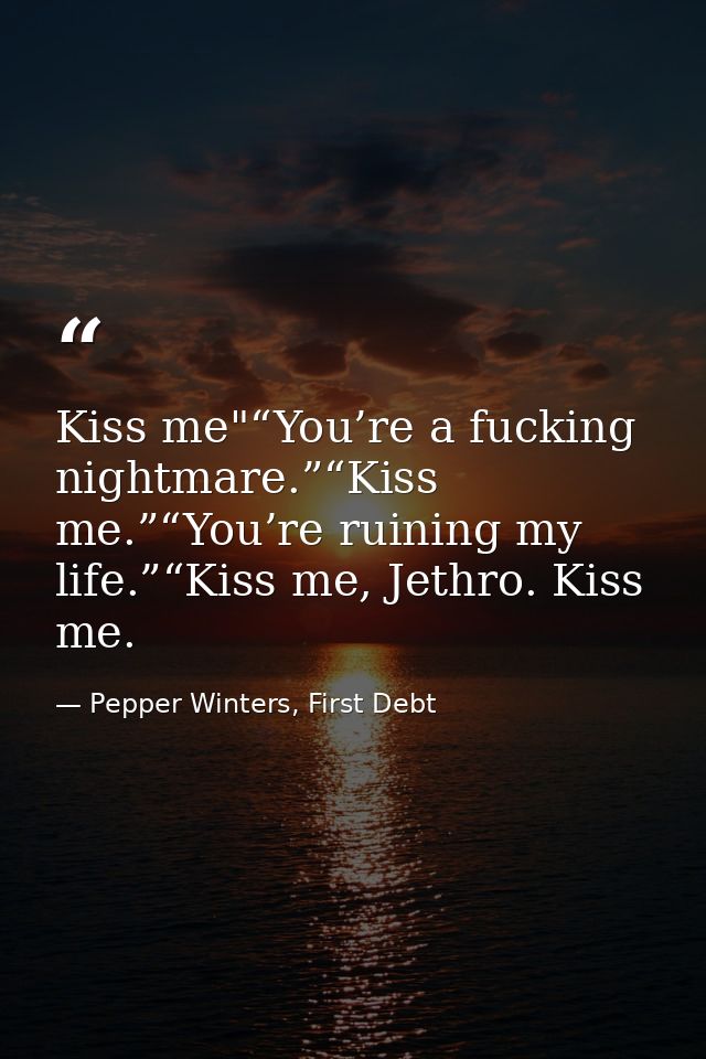 Kiss me"“You’re a fucking nightmare.”“Kiss me.”“You’re ruining my life.”“Kiss me, Jethro. Kiss me. — Pepper Winters, First Debt