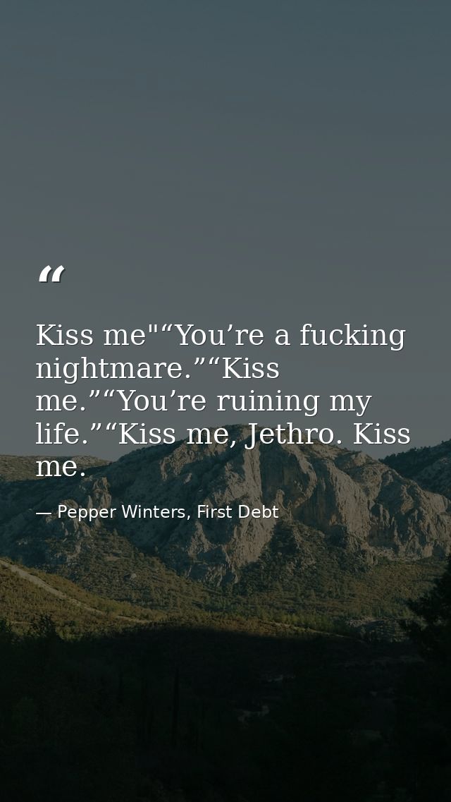Kiss me"“You’re a fucking nightmare.”“Kiss me.”“You’re ruining my life.”“Kiss me, Jethro. Kiss me. — Pepper Winters, First Debt
