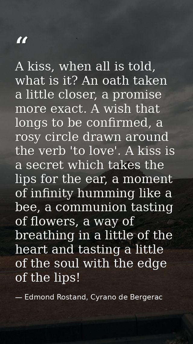 A kiss, when all is told, what is it? An oath taken a little closer, a promise more exact. A wish that longs to be confi — Edmond Rostand, Cyrano de Bergerac