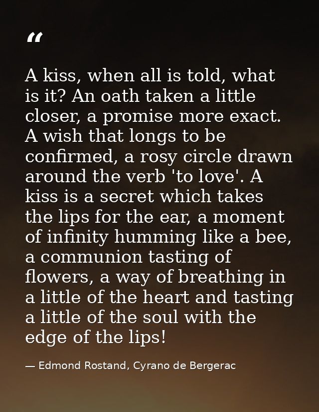 A kiss, when all is told, what is it? An oath taken a little closer, a promise more exact. A wish that longs to be confi — Edmond Rostand, Cyrano de Bergerac