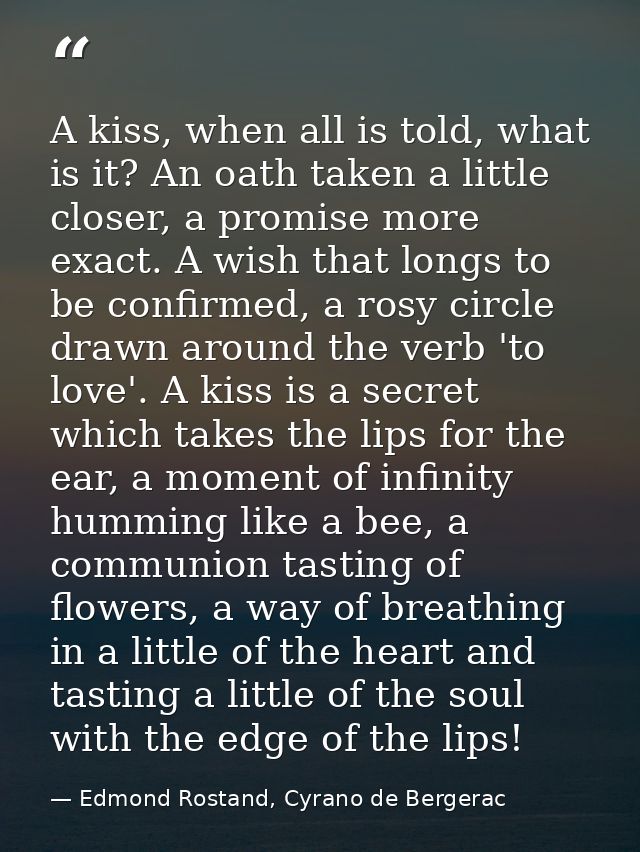 A kiss, when all is told, what is it? An oath taken a little closer, a promise more exact. A wish that longs to be confi — Edmond Rostand, Cyrano de Bergerac