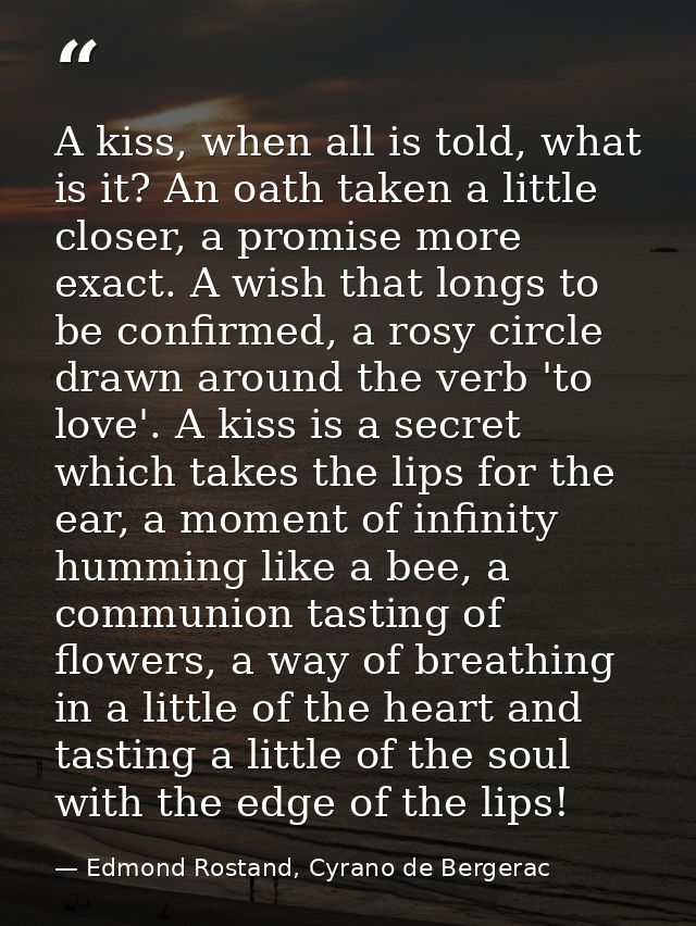 A kiss, when all is told, what is it? An oath taken a little closer, a promise more exact. A wish that longs to be confi — Edmond Rostand, Cyrano de Bergerac