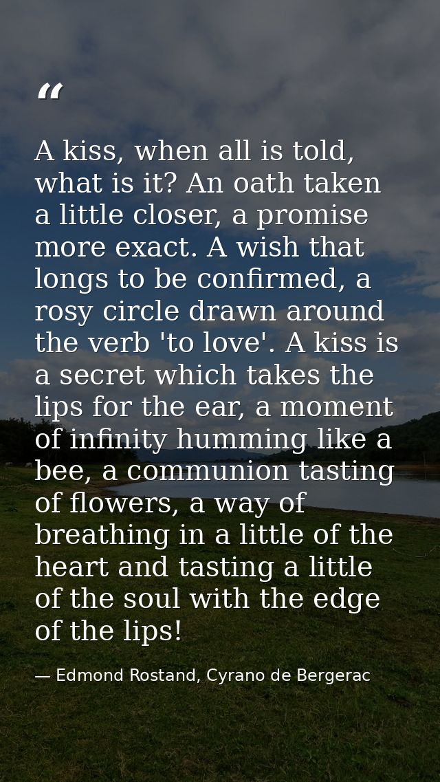 A kiss, when all is told, what is it? An oath taken a little closer, a promise more exact. A wish that longs to be confi — Edmond Rostand, Cyrano de Bergerac