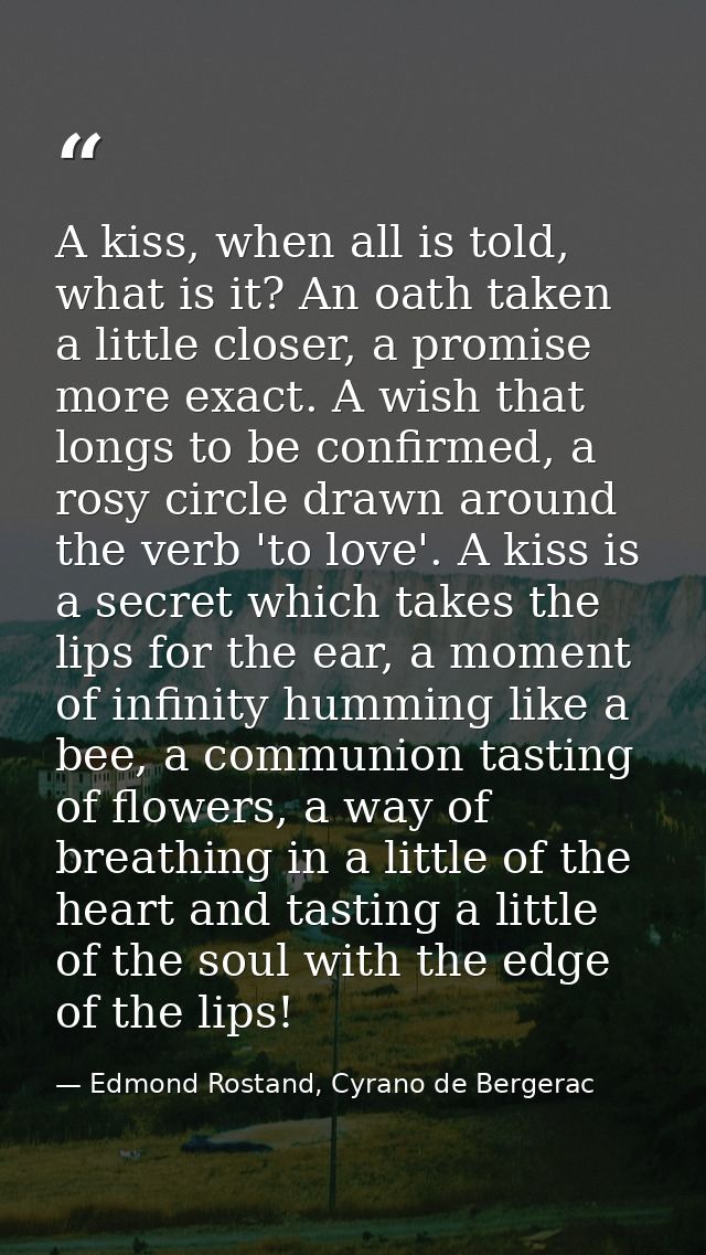 A kiss, when all is told, what is it? An oath taken a little closer, a promise more exact. A wish that longs to be confi — Edmond Rostand, Cyrano de Bergerac