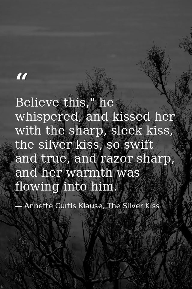 Believe this," he whispered, and kissed her with the sharp, sleek kiss, the silver kiss, so swift and true, and razor sh — Annette Curtis Klause, The Silver Kiss