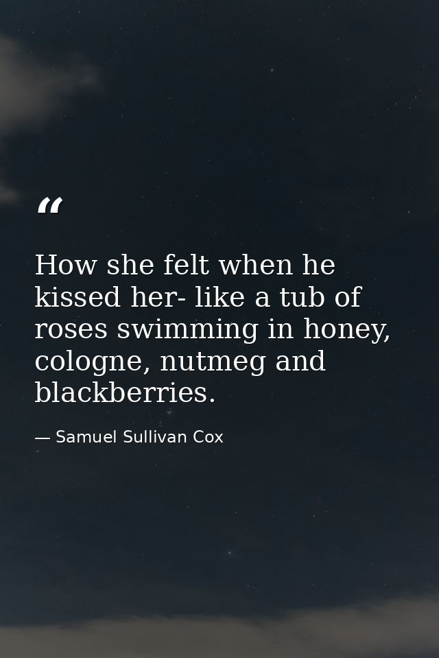 How she felt when he kissed her- like a tub of roses swimming in honey, cologne, nutmeg and blackberries. — Samuel Sullivan Cox