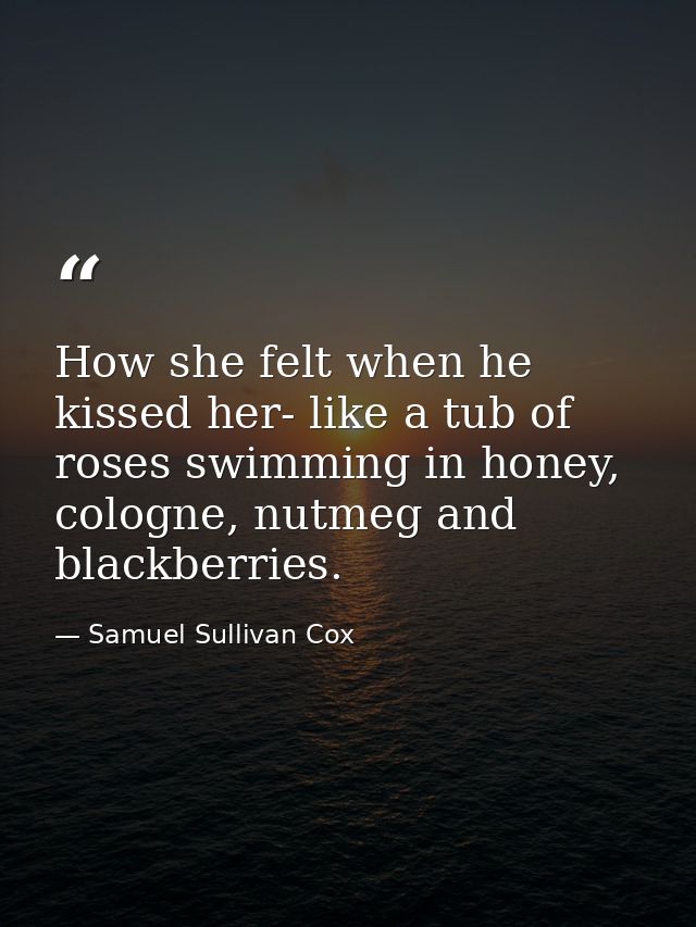 How she felt when he kissed her- like a tub of roses swimming in honey, cologne, nutmeg and blackberries. — Samuel Sullivan Cox