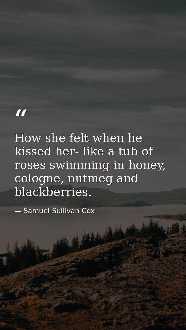 How she felt when he kissed her- like a tub of roses swimming in honey, cologne, nutmeg and blackberries. — Samuel Sullivan Cox