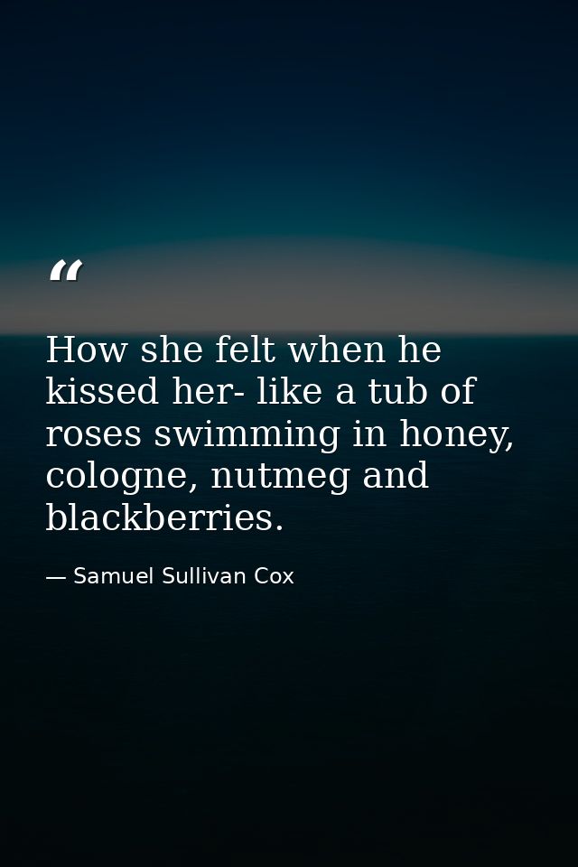 How she felt when he kissed her- like a tub of roses swimming in honey, cologne, nutmeg and blackberries. — Samuel Sullivan Cox