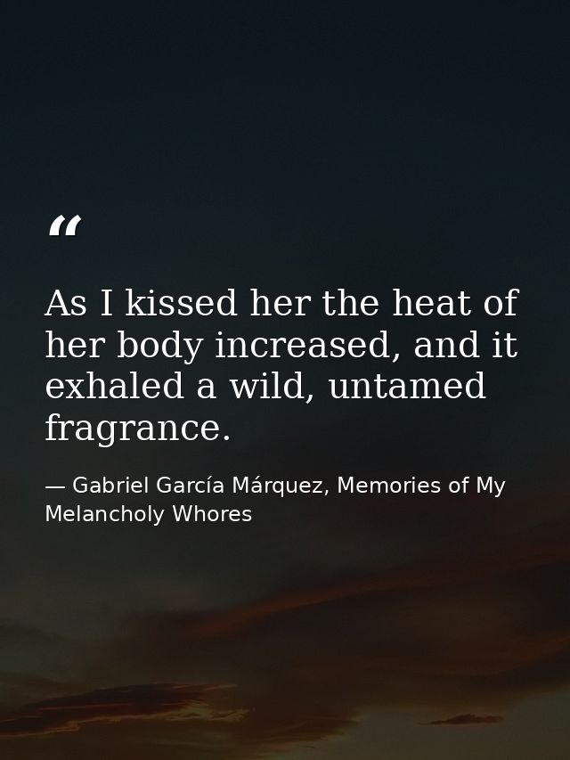 As I kissed her the heat of her body increased, and it exhaled a wild, untamed fragrance. — Gabriel García Márquez, Memories of My Melancholy Whores
