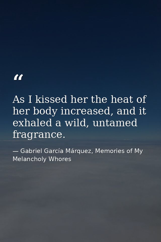 As I kissed her the heat of her body increased, and it exhaled a wild, untamed fragrance. — Gabriel García Márquez, Memories of My Melancholy Whores